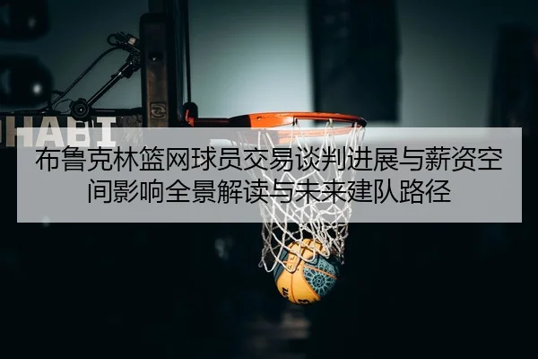 布鲁克林篮网球员交易谈判进展与薪资空间影响全景解读与未来建队路径