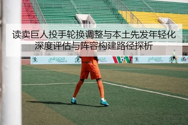 读卖巨人投手轮换调整与本土先发年轻化深度评估与阵容构建路径探析